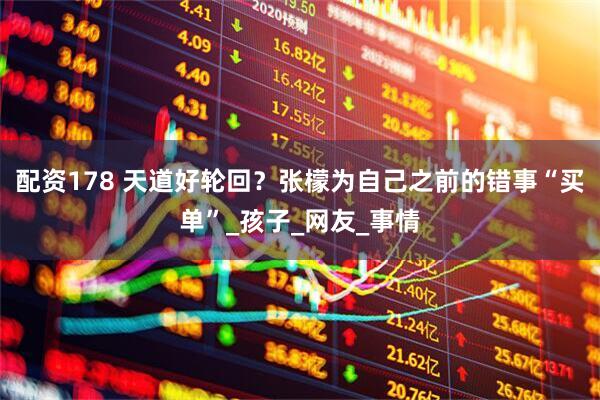 配资178 天道好轮回？张檬为自己之前的错事“买单”_孩子_网友_事情