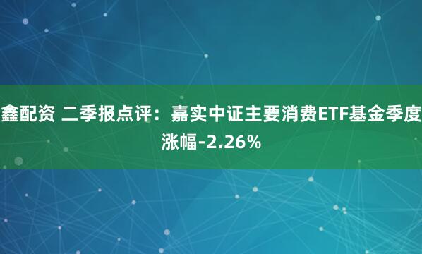 鑫配资 二季报点评：嘉实中证主要消费ETF基金季度涨幅-2.26%
