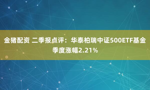 金猪配资 二季报点评：华泰柏瑞中证500ETF基金季度涨幅2.21%