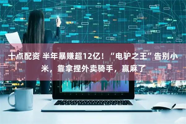 十点配资 半年暴赚超12亿！“电驴之王”告别小米，靠拿捏外卖骑手，赢麻了