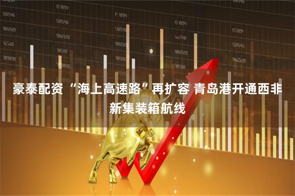 豪泰配资 “海上高速路”再扩容 青岛港开通西非新集装箱航线
