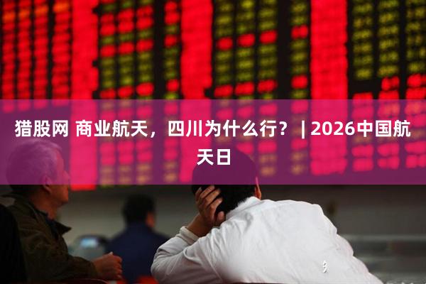 猎股网 商业航天，四川为什么行？ | 2026中国航天日